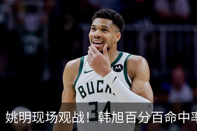 姚明现场观战！韩旭百分百命中率 盖帽得分盘活自由人内线